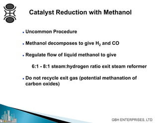  Uncommon Procedure
 Methanol decomposes to give H2 and CO
 Regulate flow of liquid methanol to give
6:1 - 8:1 steam:hydrogen ratio exit steam reformer
 Do not recycle exit gas (potential methanation of
carbon oxides)
Catalyst Reduction with Methanol
 