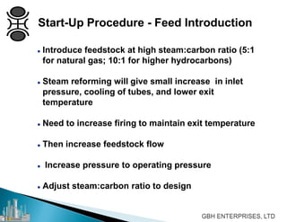  Introduce feedstock at high steam:carbon ratio (5:1
for natural gas; 10:1 for higher hydrocarbons)
 Steam reforming will give small increase in inlet
pressure, cooling of tubes, and lower exit
temperature
 Need to increase firing to maintain exit temperature
 Then increase feedstock flow
 Increase pressure to operating pressure
 Adjust steam:carbon ratio to design
Start-Up Procedure - Feed Introduction
 