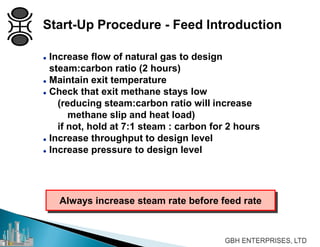  Increase flow of natural gas to design
steam:carbon ratio (2 hours)
 Maintain exit temperature
 Check that exit methane stays low
(reducing steam:carbon ratio will increase
methane slip and heat load)
if not, hold at 7:1 steam : carbon for 2 hours
 Increase throughput to design level
 Increase pressure to design level
Always increase steam rate before feed rate
Start-Up Procedure - Feed Introduction
 