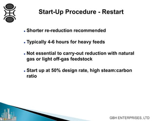  Shorter re-reduction recommended
 Typically 4-6 hours for heavy feeds
 Not essential to carry-out reduction with natural
gas or light off-gas feedstock
 Start up at 50% design rate, high steam:carbon
ratio
Start-Up Procedure - Restart
 