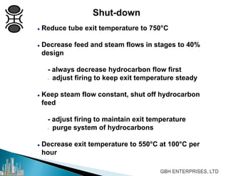  Reduce tube exit temperature to 750°C
 Decrease feed and steam flows in stages to 40%
design
- always decrease hydrocarbon flow first
- adjust firing to keep exit temperature steady
 Keep steam flow constant, shut off hydrocarbon
feed
- adjust firing to maintain exit temperature
- purge system of hydrocarbons
 Decrease exit temperature to 550°C at 100°C per
hour
Shut-down
 