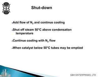 Add flow of N2 and continue cooling
Shut off steam 50°C above condensation
temperature
Continue cooling with N2 flow
When catalyst below 50°C tubes may be emptied
Shut-down
 