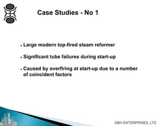  Large modern top-fired steam reformer
 Significant tube failures during start-up
 Caused by overfiring at start-up due to a number
of coincident factors
Case Studies - No 1
 