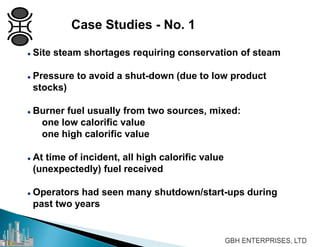  Site steam shortages requiring conservation of steam
 Pressure to avoid a shut-down (due to low product
stocks)
 Burner fuel usually from two sources, mixed:
one low calorific value
one high calorific value
 At time of incident, all high calorific value
(unexpectedly) fuel received
 Operators had seen many shutdown/start-ups during
past two years
Case Studies - No. 1
 
