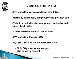  LTS reduction with closed loop circulation
 Normally condenser, compressor and pre-heat coil
 This time included steam reformer, pre-heater and
waste heat boiler
 Steam reformer fired to TWT of 900°C
 LTS reduction liberates CO2
 By 2am, LTS reduction almost complete
- 50 % CO2 in recirculation gas
- also some H2 present
Case Studies - No. 2
 