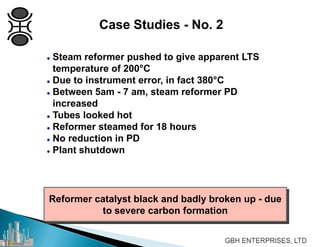  Steam reformer pushed to give apparent LTS
temperature of 200°C
 Due to instrument error, in fact 380°C
 Between 5am - 7 am, steam reformer PD
increased
 Tubes looked hot
 Reformer steamed for 18 hours
 No reduction in PD
 Plant shutdown
Case Studies - No. 2
Reformer catalyst black and badly broken up - due
to severe carbon formation
 