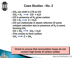 Check to ensure that recirculation loops do not
contain high levels of carbon oxides
Case Studies - No. 2
 CO2 can shift in LTS to CO
CO2 + H2 CO + H2O
 CO in presence of H2 gives carbon
CO + H2 C + H2O
 CO can methanate in steam reformer (if some
catalyst reduction due to presence of H2 is seen)
forming CH4
CO + 3H2 CH4 + H2O
 This cracks to form carbon
CH4 C + 2H2
 