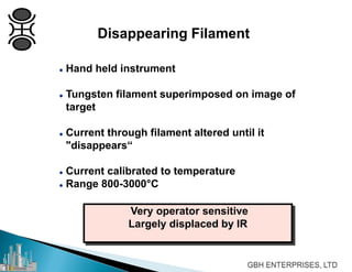Disappearing Filament
 Hand held instrument
 Tungsten filament superimposed on image of
target
 Current through filament altered until it
"disappears“
 Current calibrated to temperature
 Range 800-3000°C
Very operator sensitive
Largely displaced by IR
 