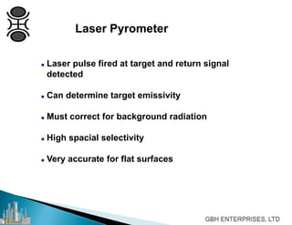 Laser Pyrometer
 Laser pulse fired at target and return signal
detected
 Can determine target emissivity
 Must correct for background radiation
 High spacial selectivity
 Very accurate for flat surfaces
 