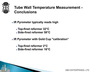 Tube Wall Temperature Measurement -
Conclusions
 IR Pyrometer typically reads high
 Top-fired reformer 32°C
 Side-fired reformer 50°C
 IR Pyrometer with Gold Cup "calibration“
 Top-fired reformer 2°C
 Side-fired reformer 16°C
 