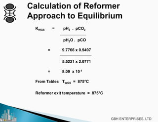 KWGS = pH2 . pCO2
pH2O . pCO
= 9.7766 x 0.9497
5.5221 x 2.0771
= 8.09 x 10-1
From Tables TWGS = 875°C
Reformer exit temperature = 875°C
 