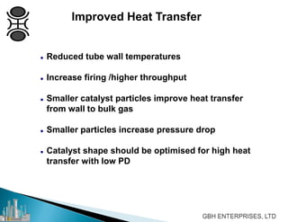 Improved Heat Transfer
 Reduced tube wall temperatures
 Increase firing /higher throughput
 Smaller catalyst particles improve heat transfer
from wall to bulk gas
 Smaller particles increase pressure drop
 Catalyst shape should be optimised for high heat
transfer with low PD
 