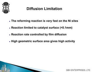 Diffusion Limitation
 The reforming reaction is very fast on the Ni sites
 Reaction limited to catalyst surface (<0.1mm)
 Reaction rate controlled by film diffusion
 High geometric surface area gives high activity
 