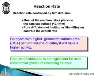 Reaction Rate
Reaction rate controlled by film diffusion
- Most of the reaction takes place on
the catalyst surface (<0.1mm)
- Pore diffusion not limiting as film diffusion
controls the overall rate
Catalysts with higher geometric surface area
(GSA) per unit volume of catalyst will have a
higher activity.
Pore size/distribution is not significant for most
commercial grades of reforming catalyst
 