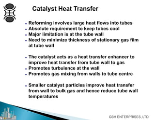 Catalyst Heat Transfer
 Reforming involves large heat flows into tubes
 Absolute requirement to keep tubes cool
 Major limitation is at the tube wall
 Need to minimize thickness of stationary gas film
at tube wall
 The catalyst acts as a heat transfer enhancer to
improve heat transfer from tube wall to gas
 Promotes turbulence at the wall
 Promotes gas mixing from walls to tube centre
 Smaller catalyst particles improve heat transfer
from wall to bulk gas and hence reduce tube wall
temperatures
 