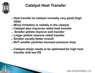 Catalyst Heat Transfer
 Heat transfer to catalyst normally very good (high
GSA)
 Minor limitation is radially in the catalyst
 Catalyst also improves radial heat transfer
 Smaller pellets improve wall transfer
 Larger pellets improve radial transfer
 Smaller usually better overall
 BUT smaller particles increase pressure drop
 Catalyst shape needs to be optimized for high heat
transfer with low PD
 