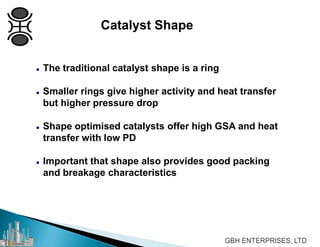 Catalyst Shape
 The traditional catalyst shape is a ring
 Smaller rings give higher activity and heat transfer
but higher pressure drop
 Shape optimised catalysts offer high GSA and heat
transfer with low PD
 Important that shape also provides good packing
and breakage characteristics
 