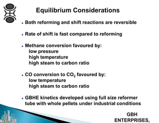 Equilibrium Considerations
 Both reforming and shift reactions are reversible
 Rate of shift is fast compared to reforming
 Methane conversion favoured by:
low pressure
high temperature
high steam to carbon ratio
 CO conversion to CO2 favoured by:
low temperature
high steam to carbon ratio
 GBHE kinetics developed using full size reformer
tube with whole pellets under industrial conditions
 