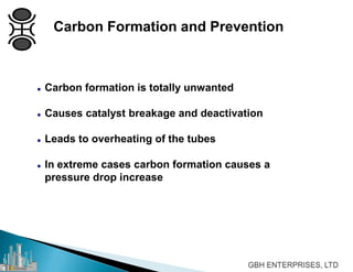 Carbon Formation and Prevention
 Carbon formation is totally unwanted
 Causes catalyst breakage and deactivation
 Leads to overheating of the tubes
 In extreme cases carbon formation causes a
pressure drop increase
 