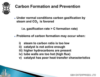 Carbon Formation and Prevention
 Under normal conditions carbon gasification by
steam and CO2 is favored
i.e. gasification rate > C formation rate)
 Problems of carbon formation may occur when:
i) steam to carbon ratio is too low
ii) catalyst is not active enough
iii) higher hydrocarbons are present
iv) tube walls are too hot (high flux)
v) catalyst has poor heat transfer characteristics
 