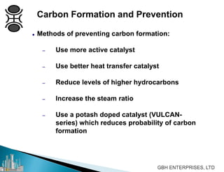 Carbon Formation and Prevention
 Methods of preventing carbon formation:
– Use more active catalyst
– Use better heat transfer catalyst
– Reduce levels of higher hydrocarbons
– Increase the steam ratio
– Use a potash doped catalyst (VULCAN-
series) which reduces probability of carbon
formation
 