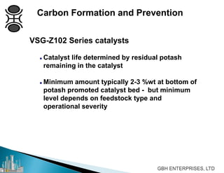 Carbon Formation and Prevention
VSG-Z102 Series catalysts
 Catalyst life determined by residual potash
remaining in the catalyst
 Minimum amount typically 2-3 %wt at bottom of
potash promoted catalyst bed - but minimum
level depends on feedstock type and
operational severity
 