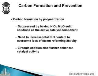  Carbon formation by polymerization
– Suppressed by having NiO / MgO solid
solutions as the active catalyst component
– Need to increase total NiO content to
overcome loss of steam reforming activity
– Zirconia addition also further enhances
catalyst activity
Carbon Formation and Prevention
 