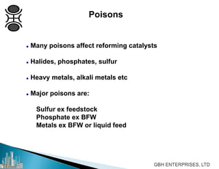 Poisons
 Many poisons affect reforming catalysts
 Halides, phosphates, sulfur
 Heavy metals, alkali metals etc
 Major poisons are:
Sulfur ex feedstock
Phosphate ex BFW
Metals ex BFW or liquid feed
 