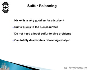 Sulfur Poisoning
 Nickel is a very good sulfur adsorbent
 Sulfur sticks to the nickel surface
 Do not need a lot of sulfur to give problems
 Can totally deactivate a reforming catalyst
 