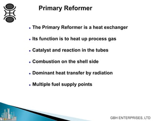 Primary Reformer
 The Primary Reformer is a heat exchanger
 Its function is to heat up process gas
 Catalyst and reaction in the tubes
 Combustion on the shell side
 Dominant heat transfer by radiation
 Multiple fuel supply points
 