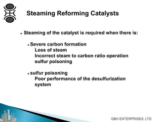 Steaming Reforming Catalysts
 Steaming of the catalyst is required when there is:
 Severe carbon formation
Loss of steam
Incorrect steam to carbon ratio operation
sulfur poisoning
 sulfur poisoning
Poor performance of the desulfurization
system
 