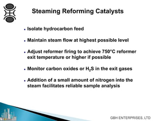 Steaming Reforming Catalysts
 Isolate hydrocarbon feed
 Maintain steam flow at highest possible level
 Adjust reformer firing to achieve 750°C reformer
exit temperature or higher if possible
 Monitor carbon oxides or H2S in the exit gases
 Addition of a small amount of nitrogen into the
steam facilitates reliable sample analysis
 