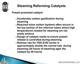 Potash promoted catalyst
 Accelerates carbon gasification during
steaming
 Required since carbon laydown often occurs in
the top section of the reformer tubes where high
temperatures needed for steaming are not
easily achieve
 Design of catalyst needs to ensure potash
release is controlled during steaming
 Release rate for VSG-Z102 series is
approximately double the normal rate during
steaming (24 hours of steaming ages the
catalyst by 48 hours)
Steaming Reforming Catalysts
 