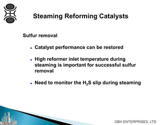 Sulfur removal
 Catalyst performance can be restored
 High reformer inlet temperature during
steaming is important for successful sulfur
removal
 Need to monitor the H2S slip during steaming
Steaming Reforming Catalysts
 