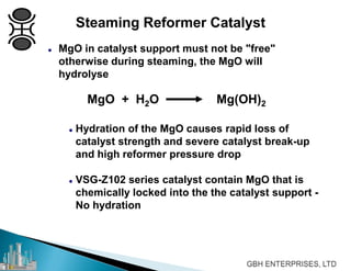 Steaming Reformer Catalyst
 MgO in catalyst support must not be "free"
otherwise during steaming, the MgO will
hydrolyse
MgO + H2O Mg(OH)2
 Hydration of the MgO causes rapid loss of
catalyst strength and severe catalyst break-up
and high reformer pressure drop
 VSG-Z102 series catalyst contain MgO that is
chemically locked into the the catalyst support -
No hydration
 