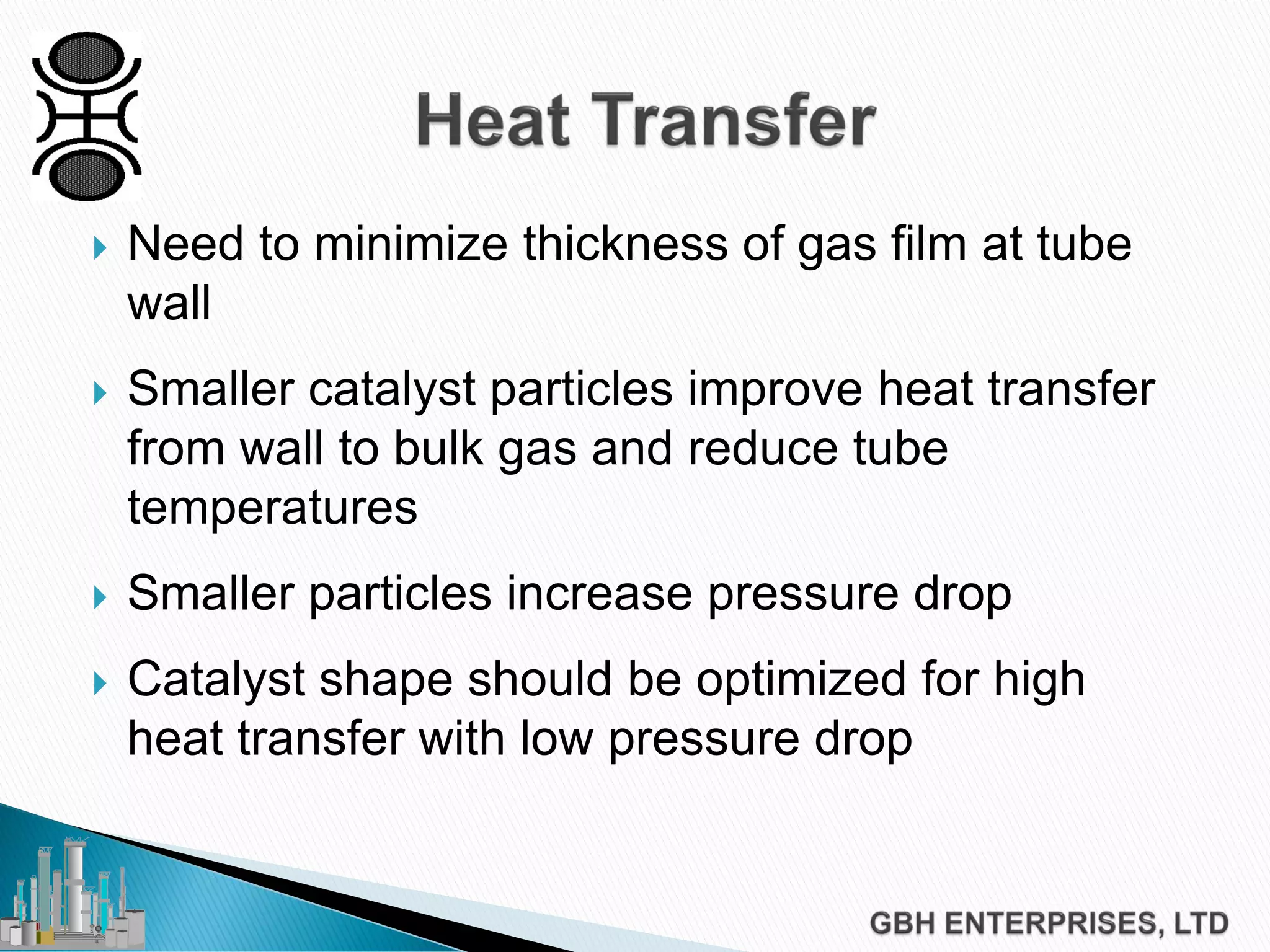  Need to minimize thickness of gas film at tube
wall
 Smaller catalyst particles improve heat transfer
from wall to bulk gas and reduce tube
temperatures
 Smaller particles increase pressure drop
 Catalyst shape should be optimized for high
heat transfer with low pressure drop
 
