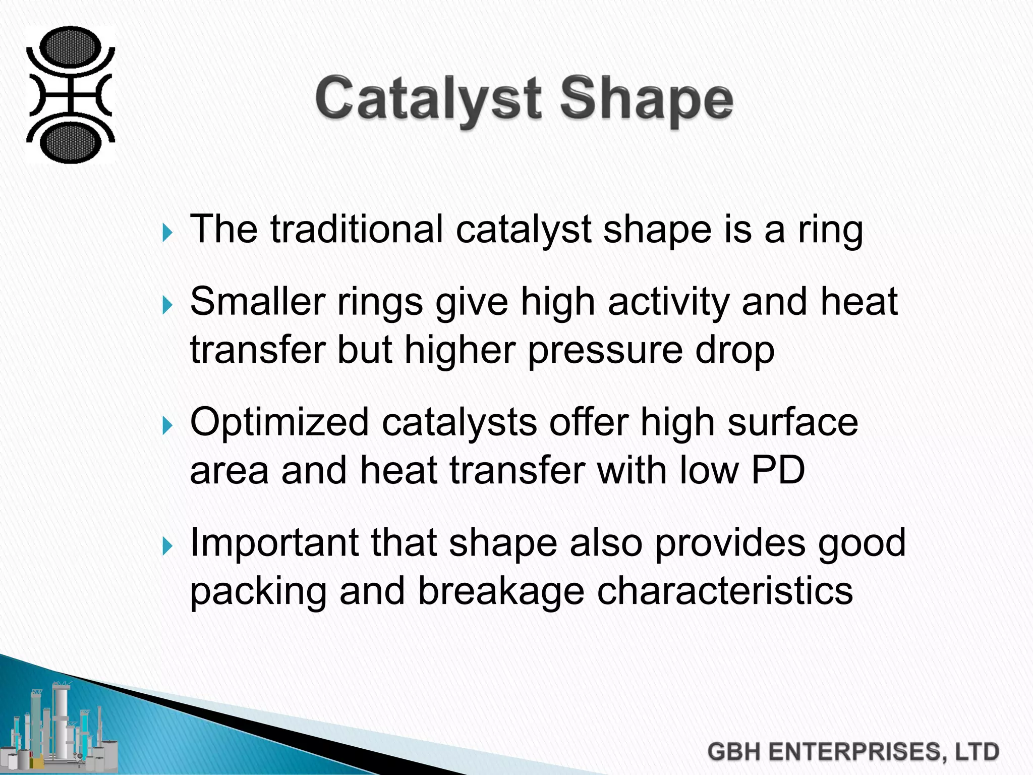  The traditional catalyst shape is a ring
 Smaller rings give high activity and heat
transfer but higher pressure drop
 Optimized catalysts offer high surface
area and heat transfer with low PD
 Important that shape also provides good
packing and breakage characteristics
 