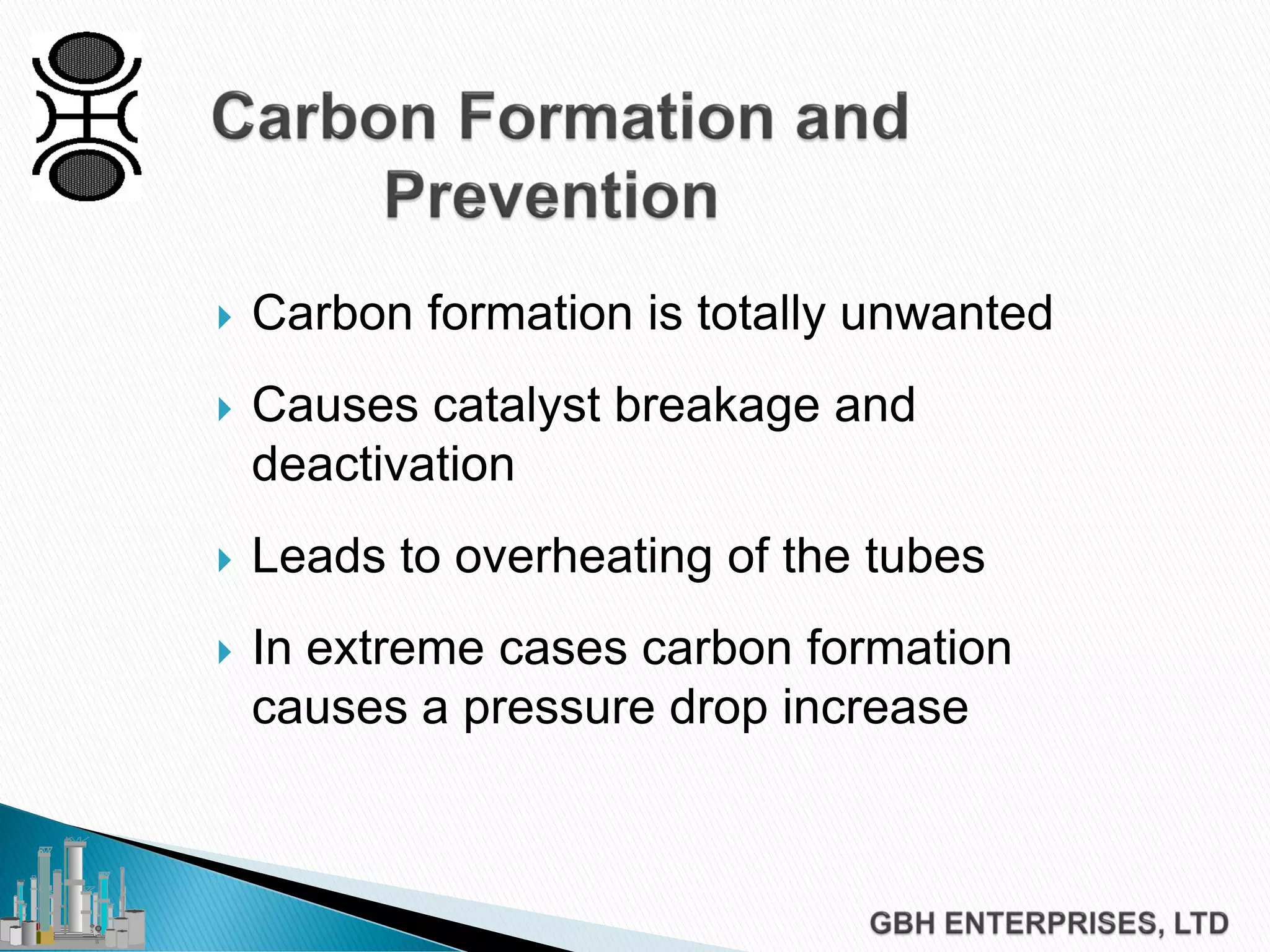  Carbon formation is totally unwanted
 Causes catalyst breakage and
deactivation
 Leads to overheating of the tubes
 In extreme cases carbon formation
causes a pressure drop increase
 