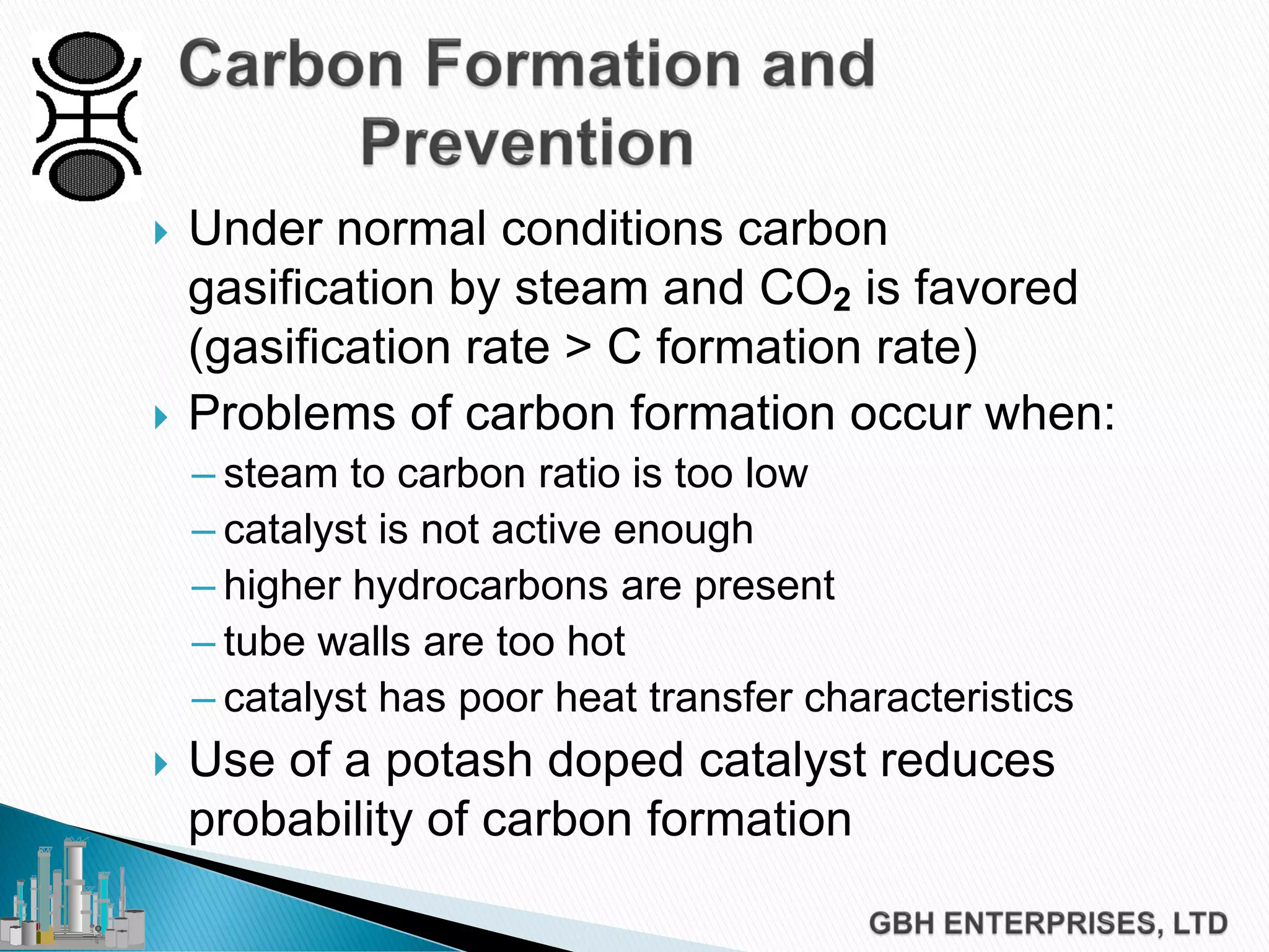  Under normal conditions carbon
gasification by steam and CO2 is favored
(gasification rate > C formation rate)
 Problems of carbon formation occur when:
– steam to carbon ratio is too low
– catalyst is not active enough
– higher hydrocarbons are present
– tube walls are too hot
– catalyst has poor heat transfer characteristics
 Use of a potash doped catalyst reduces
probability of carbon formation
 