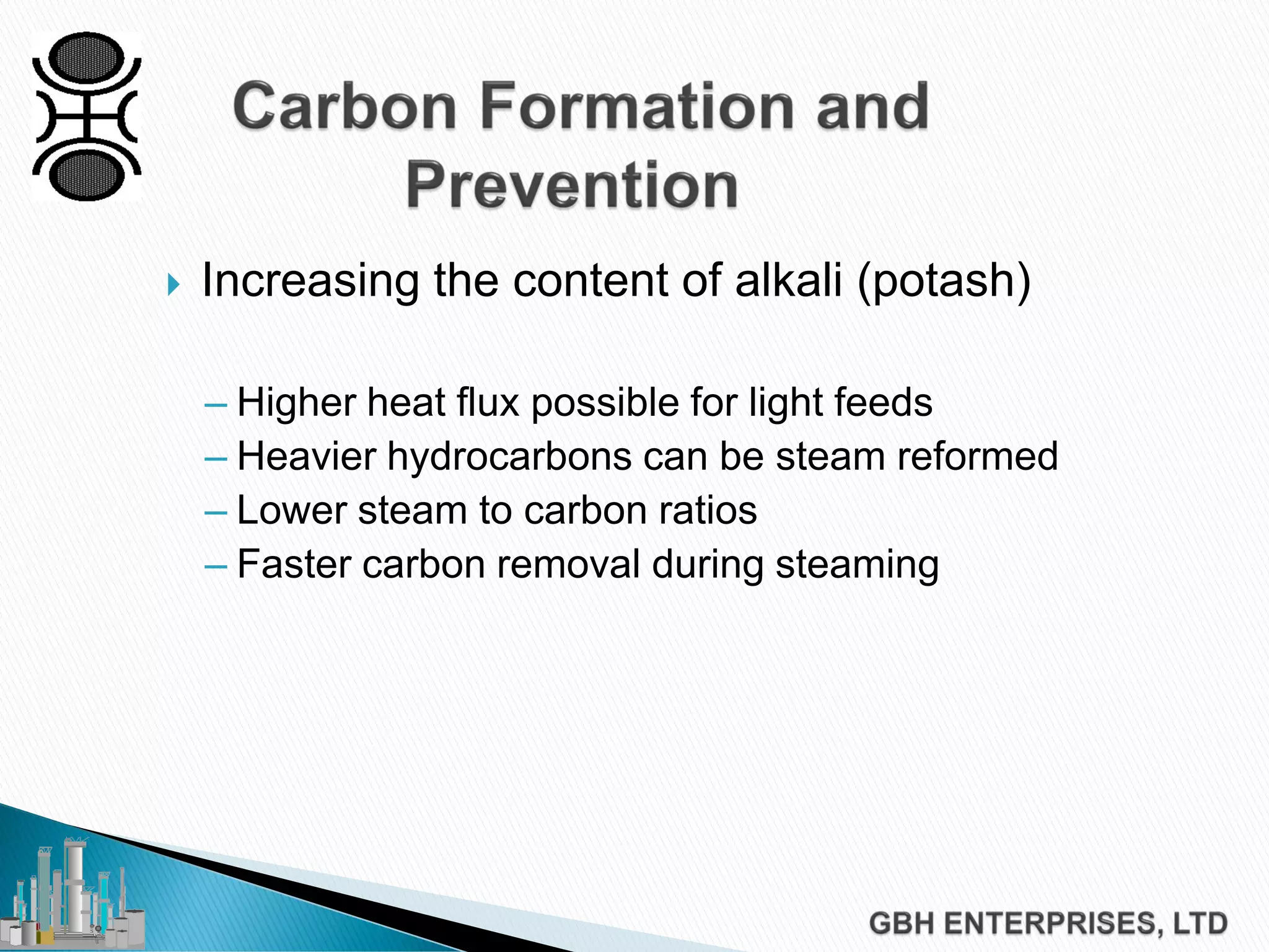  Increasing the content of alkali (potash)
– Higher heat flux possible for light feeds
– Heavier hydrocarbons can be steam reformed
– Lower steam to carbon ratios
– Faster carbon removal during steaming
 