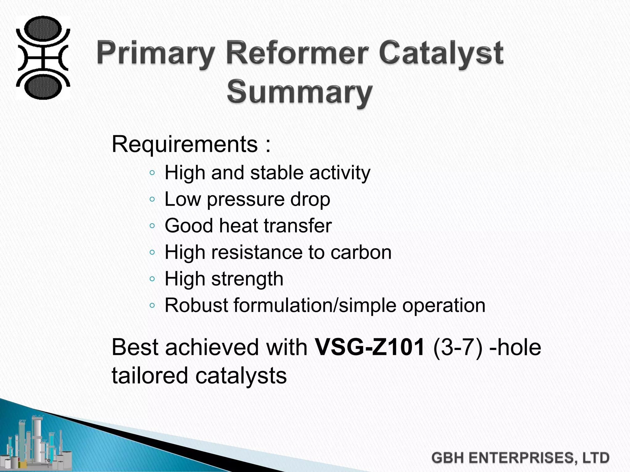 Requirements :
◦ High and stable activity
◦ Low pressure drop
◦ Good heat transfer
◦ High resistance to carbon
◦ High strength
◦ Robust formulation/simple operation
Best achieved with VSG-Z101 (3-7) -hole
tailored catalysts
 