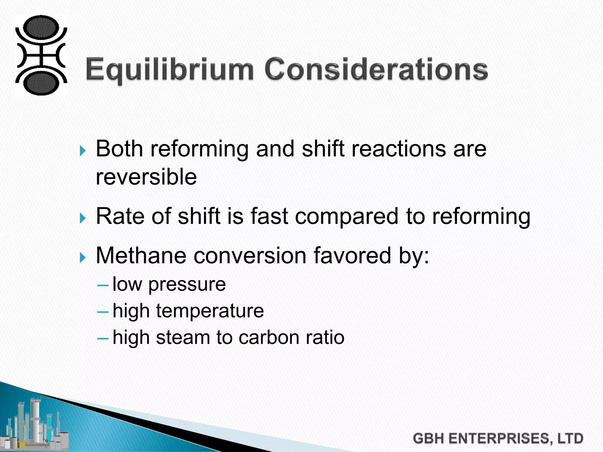  Both reforming and shift reactions are
reversible
 Rate of shift is fast compared to reforming
 Methane conversion favored by:
– low pressure
– high temperature
– high steam to carbon ratio
 