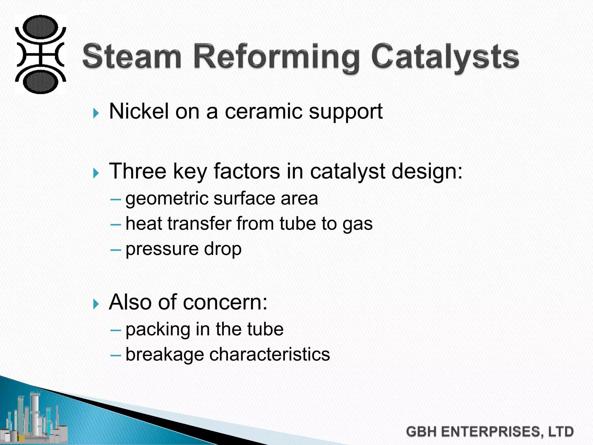  Nickel on a ceramic support
 Three key factors in catalyst design:
– geometric surface area
– heat transfer from tube to gas
– pressure drop
 Also of concern:
– packing in the tube
– breakage characteristics
 
