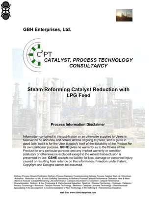 GBH Enterprises, Ltd.

Steam Reforming Catalyst Reduction with
LPG Feed

Process Information Disclaimer
Information contained in this publication or as otherwise supplied to Users is
believed to be accurate and correct at time of going to press, and is given in
good faith, but it is for the User to satisfy itself of the suitability of the Product for
its own particular purpose. GBHE gives no warranty as to the fitness of the
Product for any particular purpose and any implied warranty or condition
(statutory or otherwise) is excluded except to the extent that exclusion is
prevented by law. GBHE accepts no liability for loss, damage or personnel injury
caused or resulting from reliance on this information. Freedom under Patent,
Copyright and Designs cannot be assumed.

Refinery Process Stream Purification Refinery Process Catalysts Troubleshooting Refinery Process Catalyst Start-Up / Shutdown
Activation Reduction In-situ Ex-situ Sulfiding Specializing in Refinery Process Catalyst Performance Evaluation Heat & Mass
Balance Analysis Catalyst Remaining Life Determination Catalyst Deactivation Assessment Catalyst Performance
Characterization Refining & Gas Processing & Petrochemical Industries Catalysts / Process Technology - Hydrogen Catalysts /
Process Technology – Ammonia Catalyst Process Technology - Methanol Catalysts / process Technology – Petrochemicals
Specializing in the Development & Commercialization of New Technology in the Refining & Petrochemical Industries
Web Site: www.GBHEnterprises.com

 