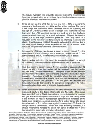 The recycle hydrogen rate should be adjusted to give the recommended
hydrogen concentration for acceptable hydrodesulfurization as soon as
possible after feed has been introduced.
6.

Since at start up the LPG flow is very low (5% - 10% of design) the
accuracy of the flow meter should be verified at this low flow. The use of
a low range flow transmitter would decrease the risk of operating with
too high an LPG flow and low steam to carbon ratio. It should be noted
that when the LPG feedstock pumps are lined up and the discharge
pressure raised there may be a small leakage of LPG past the isolation
valves due to the high differential pressure. This may result in a
reduction in the reformer exit temperature as reforming reactions take
place. Small leaks are not likely to create carbon in the reformer due to
the very small leakage rates experienced but more serious leaks
introduce the possibility of severe carbon formation.

7.

Increase the LPG feed rate to give a steam to carbon ratio of 7:1. At a
steam flow of ~50% of design and a steam to carbon ratio of 7:1 this
corresponds to an LPG feed rate of approximately 20% of design.

8.

During catalyst reduction, the tube inlet temperature should be as high
as possible to promote maximum reduction at the inlet of the tubes.

9.

Hold the steam to carbon ratio at 7:1 for a period of approximately 12
hours, by which time the catalyst will be reduced. As the catalyst
reduces more LPG will be reformed. During this stage, the exit methane
and heavier hydrocarbons concentrations should be checked at hourly
intervals. Reduction should be complete when the exit methane
concentration reaches a low steady value and the presence of heavier
hydrocarbon cannot be detected.
At this point the reformer exit
temperature can be decreased to the design exit temperature, if a higher
temperature has been used to promote desulphurisation.

10. When the catalyst has been reduced, the LPG feedstock rate should be
increased slowly to the design steam ratio and flow rate. This should
take about 2-3 hours. Check the methane concentration in the reformer
exit gas after each change to ensure that it stays at a low steady value.
If the methane or heavier hydrocarbon concentration increases or the
tubes show hot zones, continue reduction for a further period at a steam
to carbon ratio of 7:1, before once again increasing the LPG flow to the
design steam to carbon ratio. When flow rates are being increased, it is
always important to increase the steam flow before the feed flow in order
to maintain the steam ratio at or above the design value.
Refinery Process Stream Purification Refinery Process Catalysts Troubleshooting Refinery Process Catalyst Start-Up / Shutdown
Activation Reduction In-situ Ex-situ Sulfiding Specializing in Refinery Process Catalyst Performance Evaluation Heat & Mass
Balance Analysis Catalyst Remaining Life Determination Catalyst Deactivation Assessment Catalyst Performance
Characterization Refining & Gas Processing & Petrochemical Industries Catalysts / Process Technology - Hydrogen Catalysts /
Process Technology – Ammonia Catalyst Process Technology - Methanol Catalysts / process Technology – Petrochemicals
Specializing in the Development & Commercialization of New Technology in the Refining & Petrochemical Industries
Web Site: www.GBHEnterprises.com

 