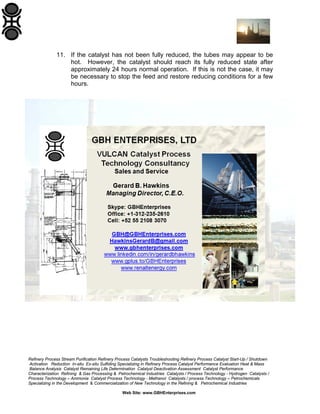 11. If the catalyst has not been fully reduced, the tubes may appear to be
hot. However, the catalyst should reach its fully reduced state after
approximately 24 hours normal operation. If this is not the case, it may
be necessary to stop the feed and restore reducing conditions for a few
hours.

Refinery Process Stream Purification Refinery Process Catalysts Troubleshooting Refinery Process Catalyst Start-Up / Shutdown
Activation Reduction In-situ Ex-situ Sulfiding Specializing in Refinery Process Catalyst Performance Evaluation Heat & Mass
Balance Analysis Catalyst Remaining Life Determination Catalyst Deactivation Assessment Catalyst Performance
Characterization Refining & Gas Processing & Petrochemical Industries Catalysts / Process Technology - Hydrogen Catalysts /
Process Technology – Ammonia Catalyst Process Technology - Methanol Catalysts / process Technology – Petrochemicals
Specializing in the Development & Commercialization of New Technology in the Refining & Petrochemical Industries
Web Site: www.GBHEnterprises.com

 