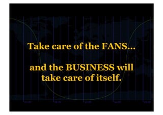 Take care of the FANS…

and the BUSINESS will
  take care of itself.
 