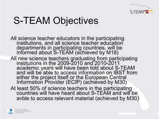 S-TEAM Objectives <ul><li>All science teacher educators in the participating institutions, and all science teacher educati...