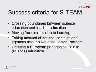 Success criteria for S-TEAM <ul><li>Crossing boundaries between science education and teacher education </li></ul><ul><li>...