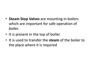 • Steam Stop Valves are mounting in boilers
which are important for safe operation of
boiler.
• It is present in the top of boiler.
• It is used to transfer the steam of the boiler to
the place where it is required
 